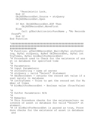 'Pessimistic Lock.
End If
ObjADORecordSet.Source = strQuery
ObjADORecordSet.Open
If Not ObjADORecordSet.EOF Then
ObjADORecordSet.MoveFirst
Else
Call gfExitAction(strFuncName , "No Records
found")
End If
End Function
'#################################################
##################################################
##################
'# Function: gfGetDBRecordSet_Wait(ByVal strConStr
ing, ByVal strQuery, ByRef ObjRecordSet, ByVal int
TryTimes, ByVal blnWaitForRecordSet)
'# Procedure used to Check for the existence of ass
et in database for specified time
'#
'# Parameters:
'# Input Parameters:
'# strConString - name of server
'# strQuery - valid "Select" Statement
'# ObjRecordSet - returns the record set value if a
sset exists in database
'# intTryTimes - Tries to get the record set for Nu
mber of times
'# blnWaitForRecordSet - Boolean value (True/False)
'#
'# OutPut Parameters: N/A
'#
'# Remarks:
'# This Procedure checks for the existence/non- ex
istence of asset in database for valid "Select" st
atement.
'# If blnWaitForRecordSet is passed as true, Proce
dure checks for the existence of asset in database
and
 