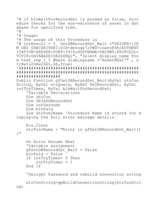 '# if blnWaitForRecordSet is passed as false, Proc
edure checks for the non-existence of asset in dat
abase for specified time.
'#
'# Usage:
'# The usage of this Procedure is
'# intResult = f_ GetDBRecordSet_Wait ("DRIVER={IB
M DB2 ODBCDRIVER};UID=devsqs7;PWD=lowes@48;AUTHENT
ICATION=SERVER;PORT=3910;HOSTNAME=DB2GWT;PROTOCOL=
TCPIP;DATABASE=DB2DSNQ;", "Select display_name Fro
m test_rep_1_1 Where displayname ='AssetNew1'" , s
trReturnRecSet,60,True)
'#################################################
##################################################
##################
Public Function gfGetDBRecordSet_Wait(ByVal strCon
String, ByVal strQuery, ByRef ObjRecordSet, ByVal
intTryTimes, ByVal blnWaitForRecordSet)
'Variable Declarations
Dim objCon
Dim ObjADORecordSet
Dim intSeconds
Dim blnFalg
Dim strFuncName 'Procedure Name is stored for d
isplaying the Fail error message details
Err.Clear
strFuncName = "Error in gfGetDBRecordSet_Wait()
:"
On Error Resume Next
'Variable assignment
gfGetDBRecordSet_Wait = False
blnFalg = False
If intTryTimes= 0 Then
intTryTimes = 1
End If
'Decrypt Password and rebuild connection string
strConString=gpBuildConnectionstring(strConStri
ng)
 