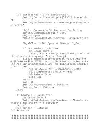 For intSeconds = 1 To intTryTimes
Set objCon = CreateObject("ADODB.Connection
")
Set ObjADORecordSet = CreateObject("ADODB.R
ecordSet")
objCon.ConnectionString = strConString
objCon.CommandTimeout = 3000
objCon.Open
'ObjADORecordSet.CursorType = adOpenStatic
ObjADORecordSet.Open strQuery, objCon
If Err.Number <> 0 Then
On Error GoTo 0
Call gfExitAction(strFuncName , "Unable
to execute the query :" & strQuery)
ElseIf (blnWaitForRecordSet =True And Not
ObjADORecordSet.EOF) Or (blnWaitForRecordSet = Fa
lse And ObjADORecordSet.EOF) Or blnWaitForRecordSe
t = "" Then
Set ObjRecordSet = ObjADORecordSet
gfGetDBRecordSet_Wait = True
blnFalg = True
Exit For
End If
Wait(1)
Set ObjADORecordSet = Nothing
Set objCon = Nothing
Next
If blnFalg = False Then
On Error GoTo 0
Call gfExitAction(strFuncName , "Unable to
execute the query :" & strQuery)
End If
Set objCon = Nothing
End Function
'#################################################
##################################################
 