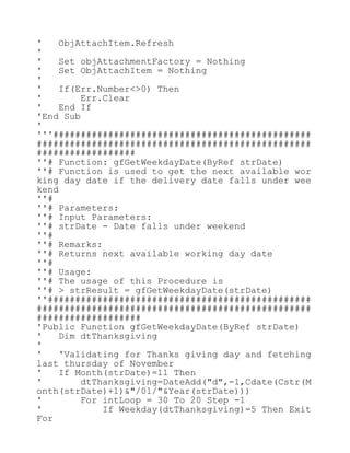 ' ObjAttachItem.Refresh
'
' Set objAttachmentFactory = Nothing
' Set ObjAttachItem = Nothing
'
' If(Err.Number<>0) Then
' Err.Clear
' End If
'End Sub
'
'''###############################################
##################################################
##################
''# Function: gfGetWeekdayDate(ByRef strDate)
''# Function is used to get the next available wor
king day date if the delivery date falls under wee
kend
''#
''# Parameters:
''# Input Parameters:
''# strDate - Date falls under weekend
''#
''# Remarks:
''# Returns next available working day date
''#
''# Usage:
''# The usage of this Procedure is
''# > strResult = gfGetWeekdayDate(strDate)
''################################################
##################################################
###################
'Public Function gfGetWeekdayDate(ByRef strDate)
' Dim dtThanksgiving
'
' 'Validating for Thanks giving day and fetching
last thursday of November
' If Month(strDate)=11 Then
' dtThanksgiving=DateAdd("d",-1,Cdate(Cstr(M
onth(strDate)+1)&"/01/"&Year(strDate)))
' For intLoop = 30 To 20 Step -1
' If Weekday(dtThanksgiving)=5 Then Exit
For
 