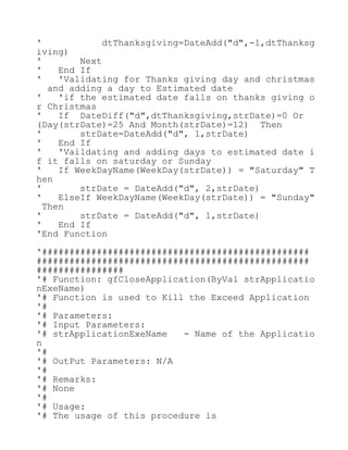 ' dtThanksgiving=DateAdd("d",-1,dtThanksg
iving)
' Next
' End If
' 'Validating for Thanks giving day and christmas
and adding a day to Estimated date
' 'if the estimated date falls on thanks giving o
r Christmas
' If DateDiff("d",dtThanksgiving,strDate)=0 Or
(Day(strDate)=25 And Month(strDate)=12) Then
' strDate=DateAdd("d", 1,strDate)
' End If
' 'Vaildating and adding days to estimated date i
f it falls on saturday or Sunday
' If WeekDayName(WeekDay(strDate)) = "Saturday" T
hen
' strDate = DateAdd("d", 2,strDate)
' ElseIf WeekDayName(WeekDay(strDate)) = "Sunday"
Then
' strDate = DateAdd("d", 1,strDate)
' End If
'End Function
'#################################################
##################################################
################
'# Function: gfCloseApplication(ByVal strApplicatio
nExeName)
'# Function is used to Kill the Exceed Application
'#
'# Parameters:
'# Input Parameters:
'# strApplicationExeName - Name of the Applicatio
n
'#
'# OutPut Parameters: N/A
'#
'# Remarks:
'# None
'#
'# Usage:
'# The usage of this procedure is
 