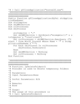 '# > Call gfCloseApplication("hostex32.exe")
'#################################################
##################################################
################
Public Function gfCloseApplication(ByVal strApplica
tionExeName)
Dim strComputer
Dim objWMIService
Dim colProcesses
Dim objProcess
strComputer = "."
Set objWMIService = GetObject("winmgmts:" & s
trComputer & "rootcimv2")
Set colProcesses = objWMIService.ExecQuery ("S
elect * from Win32_Process Where Name = '" & strAp
plicationExeName & "'")
For Each objProcess In colProcesses
objProcess.Terminate()
Next
Set objWMIService = Nothing
Set colProcesses = Nothing
End Function
'#################################################
##################################################
################
'# Function: lpDeleteFolders()
'# Procuder is used to Delete temperoroy folders
'#
'# Parameters:
'# Input Parameters:None
'#
'# OutPut Parameters: N/A
'#
'# Remarks:
'# None
'#
'# Usage:
'# The usage of this procedure is
'# > Call lpDeleteFolders()
'#################################################
 