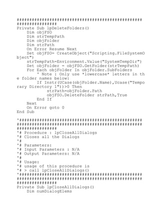##################################################
################
Private Sub lpDeleteFolders()
Dim objFSO
Dim strTempPath
Dim objFolder
Dim strPath
On Error Resume Next
Set objFSO= CreateObject("Scripting.FileSystemO
bject")
strTempPath=Environment.Value("SystemTempDir")
Set objFolder = objFSO.GetFolder(strTempPath)
For Each objFolder In objFolder.SubFolders
' Note : Only use *lowercase* letters in th
e folder names below:
If Instr(UCase(objFolder.Name),Ucase("Tempo
rary Directory 1"))>0 Then
strPath=objFolder.Path
objFSO.DeleteFolder strPath,True
End If
Next
On Error goto 0
End Sub
'#################################################
##################################################
################
'# Procedure : lpCloseAllDialogs
'# Closes all the Dialogs
'#
'# Parameters:
'# Input Parameters : N/A
'# Output Parameters: N/A
'#
'# Usage:
'# usage of this procedure is
'# > call lpCloseAllDialogs()
'#################################################
##################################################
################
Private Sub lpCloseAllDialogs()
Dim numDialogElems
 