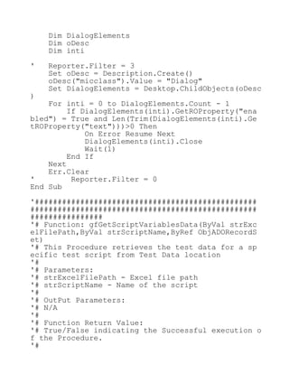 Dim DialogElements
Dim oDesc
Dim inti
' Reporter.Filter = 3
Set oDesc = Description.Create()
oDesc("micclass").Value = "Dialog"
Set DialogElements = Desktop.ChildObjects(oDesc
)
For inti = 0 to DialogElements.Count - 1
If DialogElements(inti).GetROProperty("ena
bled") = True and Len(Trim(DialogElements(inti).Ge
tROProperty("text")))>0 Then
On Error Resume Next
DialogElements(inti).Close
Wait(1)
End If
Next
Err.Clear
' Reporter.Filter = 0
End Sub
'#################################################
##################################################
################
'# Function: gfGetScriptVariablesData(ByVal strExc
elFilePath,ByVal strScriptName,ByRef ObjADORecordS
et)
'# This Procedure retrieves the test data for a sp
ecific test script from Test Data location
'#
'# Parameters:
'# strExcelFilePath - Excel file path
'# strScriptName - Name of the script
'#
'# OutPut Parameters:
'# N/A
'#
'# Function Return Value:
'# True/False indicating the Successful execution o
f the Procedure.
'#
 