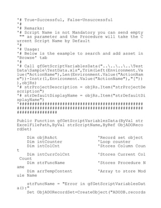 '# True-Successful, False-Unsuccessful
'#
'# Remarks:
'# Script Name is not Mandatory you can send empty
"" as parameter and the Procedure will take the C
urrent Script Name by Default
'#
'# Usage:
'# Below is the example to search and add asset in
'Browse' tab
'#
'# Call gfGetScriptVariablesData("........Test
DataSampleTestData.xls",Trim(Left(Environment.Va
lue("ActionName"),Len(Environment.Value("ActionNam
e"))-Instr(1,Environment.Value("ActionName"),"["))
),objRs)
'# strProjectDescription = objRs.Item("strProjectDe
scription")
'# strDefaultDisplayName = objRs.Item("strDefaultDi
splayName")
'#################################################
##################################################
################
Public Function gfGetScriptVariablesData(ByVal str
ExcelFilePath,ByVal strScriptName,ByRef ObjADOReco
rdSet)
Dim objRsAct 'Record set object
Dim intCounter 'Loop counter
Dim intColCnt 'Stores Column Coun
t
Dim intCurrColCnt 'Stores Current Col
Count
Dim strFuncName 'Stores Procedure N
ame
Dim arrTempContent 'Array to store Mod
ule Name
strFuncName = "Error in gfGetScriptVariablesDat
a():"
Set ObjADORecordSet=CreateObject("ADODB.records
 