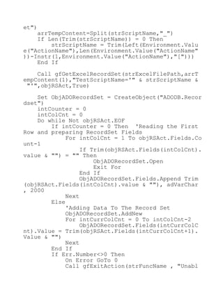 et")
arrTempContent=Split(strScriptName,"_")
If Len(Trim(strScriptName)) = 0 Then
strScriptName = Trim(Left(Environment.Valu
e("ActionName"),Len(Environment.Value("ActionName"
))-Instr(1,Environment.Value("ActionName"),"[")))
End If
Call gfGetExcelRecordSet(strExcelFilePath,arrT
empContent(1),"TestScriptName='" & strScriptName &
"'",objRSAct,True)
Set ObjADORecordSet = CreateObject("ADODB.Recor
dset")
intCounter = 0
intColCnt = 0
Do while Not objRSAct.EOF
If intCounter = 0 Then 'Reading the First
Row and preparing RecordSet Fields
For intColCnt = 1 To objRSAct.Fields.Co
unt-1
If Trim(objRSAct.Fields(intColCnt).
value & "") = "" Then
ObjADORecordSet.Open
Exit For
End If
ObjADORecordSet.Fields.Append Trim
(objRSAct.Fields(intColCnt).value & ""), adVarChar
, 2000
Next
Else
'Adding Data To The Record Set
ObjADORecordSet.AddNew
For intCurrColCnt = 0 To intColCnt-2
ObjADORecordSet.Fields(intCurrColC
nt).Value = Trim(objRSAct.Fields(intCurrColCnt+1).
Value & "")
Next
End If
If Err.Number<>0 Then
On Error GoTo 0
Call gfExitAction(strFuncName , "Unabl
 