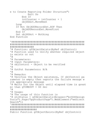 e to Create Reporting Folder Structure")
Exit Do
End If
intCounter = intCounter + 1
objRSAct.MoveNext
Loop
If Not ObjADORecordSet.EOF Then
ObjADORecordSet.MoveFirst
End If
Set objRSAct = Nothing
End Function
'#################################################
##################################################
################
'# Function: gfObjectExists(ByRef objControl)
'# Function used to verify whether required object
is exists or not
'#
'# Parameters:
'# Input Parameters:
'# objControl - Object to be verified
'#
'# OutPut Parameters: N/A
'#
'# Remarks:
'# Verifies the Object existence, If objControl pa
rameter is empty then reports the failure mesage w
ith appropriate message
'# Waits for the Object until elapsed time is great
er than gTIMEOUT = 60 Sec
'#
'# Usage:
'# The usage of this function is
'# strStatus = gfObjectExists(Browser("brSOSDesign
Tools").Page("pgProductPage").WebElement("weDirect
Search"))
'#################################################
##################################################
##################
Public Function gfObjectExists(ByRef objControl)
 