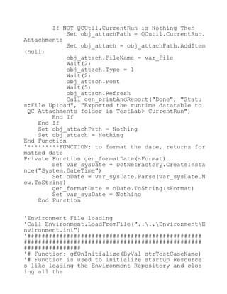 If NOT QCUtil.CurrentRun is Nothing Then
Set obj_attachPath = QCutil.CurrentRun.
Attachments
Set obj_attach = obj_attachPath.AddItem
(null)
obj_attach.FileName = var_File
Wait(2)
obj_attach.Type = 1
Wait(2)
obj_attach.Post
Wait(5)
obj_attach.Refresh
Call gen_printAndReport("Done", "Statu
s:File Upload", "Exported the runtime datatable to
QC Attachments folder in TestLab> CurrentRun")
End If
End If
Set obj_attachPath = Nothing
Set obj_attach = Nothing
End Function
'*********FUNCTION: to format the date, returns for
matted date
Private Function gen_formatDate(sFormat)
Set var_sysDate = DotNetFactory.CreateInsta
nce("System.DateTime")
Set oDate = var_sysDate.Parse(var_sysDate.N
ow.ToString)
gen_formatDate = oDate.ToString(sFormat)
Set var_sysDate = Nothing
End Function
'Environment File loading
'Call Environment.LoadFromFile("....EnvironmentE
nvironment.ini")
'#################################################
##################################################
################
'# Function: gfOnInitialize(ByVal strTestCaseName)
'# Function is used to initialize startup Resource
s like loading the Environment Repository and clos
ing all the
 