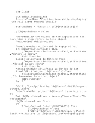 Err.Clear
Dim objExistenceTimer
Dim strFuncName 'Function Name while displaying
the Fail error message details
strFuncName = "Error in gfObjectExists():"
gfObjectExists = False
'Re-identify the object in the application the
next time a step refers to this object
'objControl.RefreshObject
'check whether objControl is Empty or not
If(IsEmpty(objControl)) Then
gfReportExecutionStatus micFail,strFuncName
,"Object is Empty"
Exit Function
ElseIf objControl Is Nothing Then
gfReportExecutionStatus micFail,strFuncName
,"Object is not found"
Exit Function
'check whether objControl is Object or not
ElseIf(Not(IsObject(objControl)))Then
gfReportExecutionStatus micFail,strFuncName
,"In Parameter is not an object"
Exit Function
End If
'Call gfSyncApplication(objControl.GetROPropert
y("micClass"))
'check whether object objControl is exists or n
ot
Set objExistenceTimer = MercuryTimers.Timer("Ob
jectExists")
objExistenceTimer.Start
Do
If(objControl.Exist(gSHORTWAIT)) Then
gfObjectExists = True
If(Not((objControl.GetROProperty("micC
lass")="WinEdit") OR (objControl.GetROProperty("mi
 