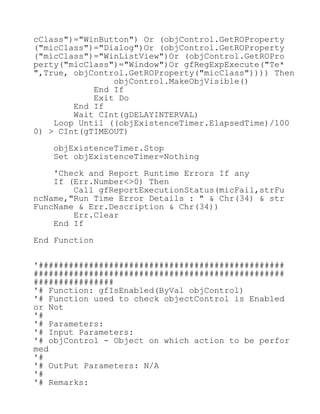 cClass")="WinButton") Or (objControl.GetROProperty
("micClass")="Dialog")Or (objControl.GetROProperty
("micClass")="WinListView")Or (objControl.GetROPro
perty("micClass")="Window")Or gfRegExpExecute("Te*
",True, objControl.GetROProperty("micClass")))) Then
objControl.MakeObjVisible()
End If
Exit Do
End If
Wait CInt(gDELAYINTERVAL)
Loop Until ((objExistenceTimer.ElapsedTime)/100
0) > CInt(gTIMEOUT)
objExistenceTimer.Stop
Set objExistenceTimer=Nothing
'Check and Report Runtime Errors If any
If (Err.Number<>0) Then
Call gfReportExecutionStatus(micFail,strFu
ncName,"Run Time Error Details : " & Chr(34) & str
FuncName & Err.Description & Chr(34))
Err.Clear
End If
End Function
'#################################################
##################################################
################
'# Function: gfIsEnabled(ByVal objControl)
'# Function used to check objectControl is Enabled
or Not
'#
'# Parameters:
'# Input Parameters:
'# objControl - Object on which action to be perfor
med
'#
'# OutPut Parameters: N/A
'#
'# Remarks:
 