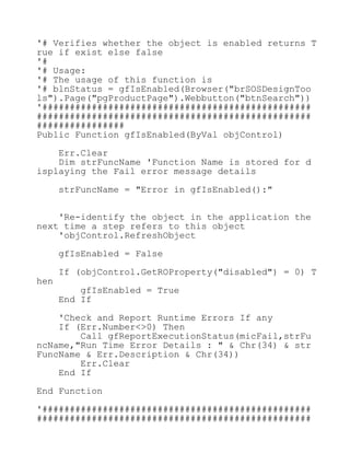 '# Verifies whether the object is enabled returns T
rue if exist else false
'#
'# Usage:
'# The usage of this function is
'# blnStatus = gfIsEnabled(Browser("brSOSDesignToo
ls").Page("pgProductPage").Webbutton("btnSearch"))
'#################################################
##################################################
################
Public Function gfIsEnabled(ByVal objControl)
Err.Clear
Dim strFuncName 'Function Name is stored for d
isplaying the Fail error message details
strFuncName = "Error in gfIsEnabled():"
'Re-identify the object in the application the
next time a step refers to this object
'objControl.RefreshObject
gfIsEnabled = False
If (objControl.GetROProperty("disabled") = 0) T
hen
gfIsEnabled = True
End If
'Check and Report Runtime Errors If any
If (Err.Number<>0) Then
Call gfReportExecutionStatus(micFail,strFu
ncName,"Run Time Error Details : " & Chr(34) & str
FuncName & Err.Description & Chr(34))
Err.Clear
End If
End Function
'#################################################
##################################################
 