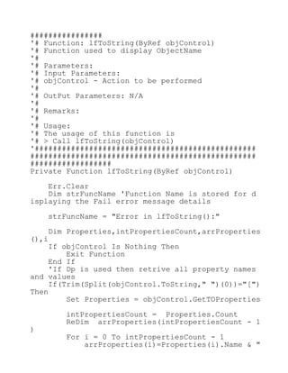 ################
'# Function: lfToString(ByRef objControl)
'# Function used to display ObjectName
'#
'# Parameters:
'# Input Parameters:
'# objControl - Action to be performed
'#
'# OutPut Parameters: N/A
'#
'# Remarks:
'#
'# Usage:
'# The usage of this function is
'# > Call lfToString(objControl)
'#################################################
##################################################
##################
Private Function lfToString(ByRef objControl)
Err.Clear
Dim strFuncName 'Function Name is stored for d
isplaying the Fail error message details
strFuncName = "Error in lfToString():"
Dim Properties,intPropertiesCount,arrProperties
(),i
If objControl Is Nothing Then
Exit Function
End If
'If Dp is used then retrive all property names
and values
If(Trim(Split(objControl.ToString," ")(0))="[")
Then
Set Properties = objControl.GetTOProperties
intPropertiesCount = Properties.Count
ReDim arrProperties(intPropertiesCount - 1
)
For i = 0 To intPropertiesCount - 1
arrProperties(i)=Properties(i).Name & "
 