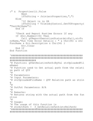 :" & Properties(i).Value
Next
lfToString = Join(arrProperties,",")
Else
'If Object is in OR
lfToString = Trim(objControl.GetTOProperty(
"TestObjName"))
End If
'Check and Report Runtime Errors If any
If (Err.Number<>0) Then
Call gfReportExecutionStatus(micFail,strFu
ncName,"Run Time Error Details : " & Chr(34) & str
FuncName & Err.Description & Chr(34) )
Err.Clear
End If
End Function
'#################################################
##################################################
##################
'# Function: gfGetRelativePath(ByVal strUploadedFil
eName)
'# Function used to Get actual path from the relati
ve path of QTP
'#
'# Parameters:
'# Input Parameters:
'# strUploadedFileName - QTP Relative path as strin
g
'#
'# OutPut Parameters: N/A
'#
'# Remarks:
'# Returns string with the actual path from the fun
ction
'#
'# Usage:
'# The usage of this function is
'# strActPath = f_GetRelativePath(strRelPath)
'#################################################
##################################################
 