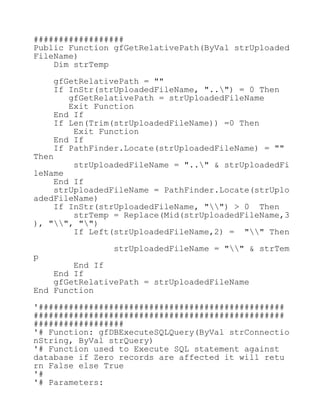 ##################
Public Function gfGetRelativePath(ByVal strUploaded
FileName)
Dim strTemp
gfGetRelativePath = ""
If InStr(strUploadedFileName, "..") = 0 Then
gfGetRelativePath = strUploadedFileName
Exit Function
End If
If Len(Trim(strUploadedFileName)) =0 Then
Exit Function
End If
If PathFinder.Locate(strUploadedFileName) = ""
Then
strUploadedFileName = ".." & strUploadedFi
leName
End If
strUploadedFileName = PathFinder.Locate(strUplo
adedFileName)
If InStr(strUploadedFileName, "") > 0 Then
strTemp = Replace(Mid(strUploadedFileName,3
), "", "")
If Left(strUploadedFileName,2) = "" Then
strUploadedFileName = "" & strTem
p
End If
End If
gfGetRelativePath = strUploadedFileName
End Function
'#################################################
##################################################
##################
'# Function: gfDBExecuteSQLQuery(ByVal strConnectio
nString, ByVal strQuery)
'# Function used to Execute SQL statement against
database if Zero records are affected it will retu
rn False else True
'#
'# Parameters:
 