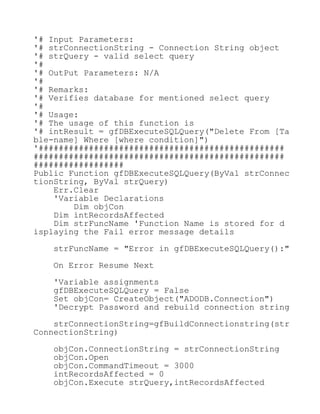 '# Input Parameters:
'# strConnectionString - Connection String object
'# strQuery - valid select query
'#
'# OutPut Parameters: N/A
'#
'# Remarks:
'# Verifies database for mentioned select query
'#
'# Usage:
'# The usage of this function is
'# intResult = gfDBExecuteSQLQuery("Delete From [Ta
ble-name] Where [where condition]")
'#################################################
##################################################
##################
Public Function gfDBExecuteSQLQuery(ByVal strConnec
tionString, ByVal strQuery)
Err.Clear
'Variable Declarations
Dim objCon
Dim intRecordsAffected
Dim strFuncName 'Function Name is stored for d
isplaying the Fail error message details
strFuncName = "Error in gfDBExecuteSQLQuery():"
On Error Resume Next
'Variable assignments
gfDBExecuteSQLQuery = False
Set objCon= CreateObject("ADODB.Connection")
'Decrypt Password and rebuild connection string
strConnectionString=gfBuildConnectionstring(str
ConnectionString)
objCon.ConnectionString = strConnectionString
objCon.Open
objCon.CommandTimeout = 3000
intRecordsAffected = 0
objCon.Execute strQuery,intRecordsAffected
 