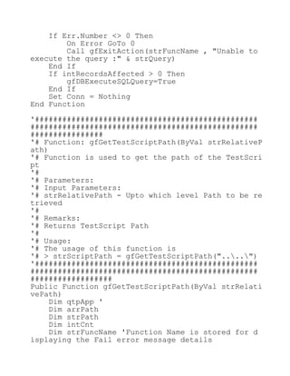 If Err.Number <> 0 Then
On Error GoTo 0
Call gfExitAction(strFuncName , "Unable to
execute the query :" & strQuery)
End If
If intRecordsAffected > 0 Then
gfDBExecuteSQLQuery=True
End If
Set Conn = Nothing
End Function
'#################################################
##################################################
################
'# Function: gfGetTestScriptPath(ByVal strRelativeP
ath)
'# Function is used to get the path of the TestScri
pt
'#
'# Parameters:
'# Input Parameters:
'# strRelativePath - Upto which level Path to be re
trieved
'#
'# Remarks:
'# Returns TestScript Path
'#
'# Usage:
'# The usage of this function is
'# > strScriptPath = gfGetTestScriptPath("....")
'#################################################
##################################################
##################
Public Function gfGetTestScriptPath(ByVal strRelati
vePath)
Dim qtpApp '
Dim arrPath
Dim strPath
Dim intCnt
Dim strFuncName 'Function Name is stored for d
isplaying the Fail error message details
 