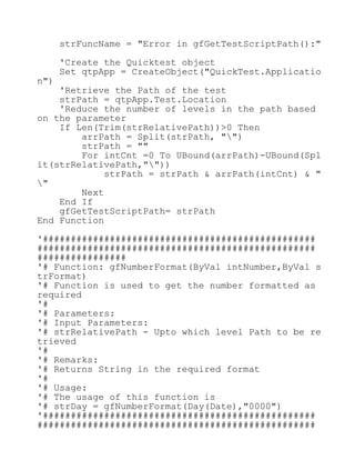 strFuncName = "Error in gfGetTestScriptPath():"
'Create the Quicktest object
Set qtpApp = CreateObject("QuickTest.Applicatio
n")
'Retrieve the Path of the test
strPath = qtpApp.Test.Location
'Reduce the number of levels in the path based
on the parameter
If Len(Trim(strRelativePath))>0 Then
arrPath = Split(strPath, "")
strPath = ""
For intCnt =0 To UBound(arrPath)-UBound(Spl
it(strRelativePath,""))
strPath = strPath & arrPath(intCnt) & "
"
Next
End If
gfGetTestScriptPath= strPath
End Function
'#################################################
##################################################
################
'# Function: gfNumberFormat(ByVal intNumber,ByVal s
trFormat)
'# Function is used to get the number formatted as
required
'#
'# Parameters:
'# Input Parameters:
'# strRelativePath - Upto which level Path to be re
trieved
'#
'# Remarks:
'# Returns String in the required format
'#
'# Usage:
'# The usage of this function is
'# strDay = gfNumberFormat(Day(Date),"0000")
'#################################################
##################################################
 