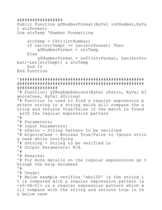 ##################
Public Function gfNumberFormat(ByVal intNumber,ByVa
l strFormat)
Dim strTemp 'Number Formatting
strTemp = CStr(intNumber)
If Len(strTemp) >= Len(strFormat) Then
gfNumberFormat = strTemp
Else
gfNumberFormat = Left(strFormat, Len(strFor
mat)-Len(strTemp)) & strTemp
End If
End Function
'#################################################
##################################################
################
'# Function: gfRegExpExecute(ByVal sPatrn, ByVal bI
gnoreCase, ByVal sString)
'# Function is used to find a regular expression p
attern string in a string which will compare the s
tring and returns True/False if the match is found
with the regular expression pattern
'#
'# Parameters:
'# Input Parameters:
'# sPatrn - String Pattern to be verified
'# bIgnoreCase - Boolean True/False to Ignore strin
g case while verifying
'# sString - String to be verified in
'# Output Parameters: N/A
'#
'# Remarks:
'# For more details on the regular expressions go t
hrough the help document
'#
'# Usage:
'# Below example verifies 'abc100' in the string i
t is compared with a regular expression pattern [a
-z0-9A-Z]+ is a regular expression pattern which w
ill compare with the string and returns true in th
e below case
 