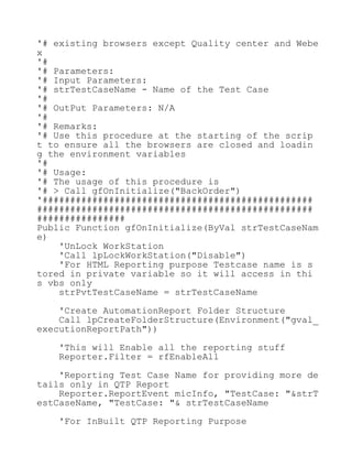 '# existing browsers except Quality center and Webe
x
'#
'# Parameters:
'# Input Parameters:
'# strTestCaseName - Name of the Test Case
'#
'# OutPut Parameters: N/A
'#
'# Remarks:
'# Use this procedure at the starting of the scrip
t to ensure all the browsers are closed and loadin
g the environment variables
'#
'# Usage:
'# The usage of this procedure is
'# > Call gfOnInitialize("BackOrder")
'#################################################
##################################################
################
Public Function gfOnInitialize(ByVal strTestCaseNam
e)
'UnLock WorkStation
'Call lpLockWorkStation("Disable")
'For HTML Reporting purpose Testcase name is s
tored in private variable so it will access in thi
s vbs only
strPvtTestCaseName = strTestCaseName
'Create AutomationReport Folder Structure
Call lpCreateFolderStructure(Environment("gval_
executionReportPath"))
'This will Enable all the reporting stuff
Reporter.Filter = rfEnableAll
'Reporting Test Case Name for providing more de
tails only in QTP Report
Reporter.ReportEvent micInfo, "TestCase: "&strT
estCaseName, "TestCase: "& strTestCaseName
'For InBuilt QTP Reporting Purpose
 