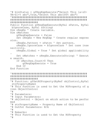 '# blnStatus = gfRegExpExecute("Select This [a-z0-
9A-Z]+% abc",True,"Select This abc100% abc")
'#################################################
##################################################
##################
Public Function gfRegExpExecute(ByVal sPatrn, ByVal
bIgnoreCase, ByVal sString)
Dim oRegEx ' Create variable.
Dim oMatches
gfRegExpExecute = False
Set oRegEx = New RegExp ' Create regular expres
sion.
oRegEx.Pattern = sPatrn ' Set pattern.
oRegEx.IgnoreCase = bIgnoreCase ' Set case inse
nsitivity.
oRegEx.Global = True ' Set global applicability
.
Set oMatches = oRegEx.Execute(sString) ' Execut
e search.
If oMatches.Count>0 Then
gfRegExpExecute = True
End If
End Function
'#################################################
##################################################
##################
'# Function: gfGetROProperty(ByRef objControl,ByVal
strPropertyName)
'# This Function is used to Get the ROProperty of g
iven ObjectControl
'#
'# Parameters:
'# Input Parameters:
'# objControl - Object on which action to be perfor
med
'# strPropertyName - Property Name of ObjControl
'# OutPut Parameters: N/A
'#
'# Remarks:
'# This Function is used to Get the ROProperty
'#
 