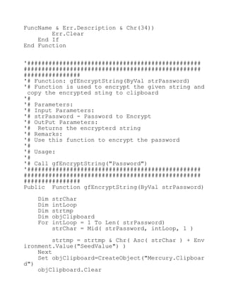 FuncName & Err.Description & Chr(34))
Err.Clear
End If
End Function
'#################################################
##################################################
################
'# Function: gfEncryptString(ByVal strPassword)
'# Function is used to encrypt the given string and
copy the encrypted sting to clipboard
'#
'# Parameters:
'# Input Parameters:
'# strPassword - Password to Encrypt
'# OutPut Parameters:
'# Returns the encrypterd string
'# Remarks:
'# Use this function to encrypt the password
'#
'# Usage:
'#
'# Call gfEncryptString("Password")
'#################################################
##################################################
################
Public Function gfEncryptString(ByVal strPassword)
Dim strChar
Dim intLoop
Dim strtmp
Dim objClipboard
For intLoop = 1 To Len( strPassword)
strChar = Mid( strPassword, intLoop, 1 )
strtmp = strtmp & Chr( Asc( strChar ) + Env
ironment.Value("SeedValue") )
Next
Set objClipboard=CreateObject("Mercury.Clipboar
d")
objClipboard.Clear
 