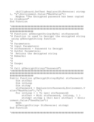 objClipboard.SetText Replace(StrReverse( strtmp
), "&",Environment.Value("MaskValue"))
Msgbox "The Encrypted password has been copied
to clipboard"
End Function
'#################################################
##################################################
################
'# Function: gfDecryptString(ByVal strPassword)
'# Function is used to Decrypt the encrypted string
using gfEncryptString function
'#
'# Parameters:
'# Input Parameters:
'# strPassword - Password to Decrypt
'# OutPut Parameters:
'# Returns the decrypted string
'# Remarks:
'#
'#
'# Usage:
'#
'# Call gfDecryptString("Password")
'#################################################
##################################################
################
Public Function gfDecryptString(ByVal strPassword)
Dim strChar
Dim intLoop
Dim strtmp
strPassword = Replace(strPassword,Environment.V
alue("MaskValue"),"&")
For intLoop = 1 To Len( strPassword)
strChar = Mid( strPassword, intLoop, 1 )
strtmp= strtmp & Chr( Asc( strChar) - Envir
onment.Value("SeedValue"))
Next
gfDecryptString= StrReverse( strtmp)
End Function
'#################################################
 