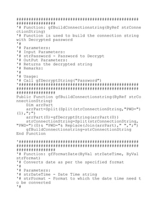 ##################################################
################
'# Function: gfBuildConnectionstring(ByRef strConne
ctionString)
'# Function is used to build the connection string
with Decrypted password
'#
'# Parameters:
'# Input Parameters:
'# strPassword - Password to Decrypt
'# OutPut Parameters:
'# Returns the decrypted string
'# Remarks:
'#
'# Usage:
'# Call gfDecryptString("Password")
'#################################################
##################################################
################
Public Function gfBuildConnectionstring(ByRef strCo
nnectionString)
Dim arrPart
arrPart=Split(Split(strConnectionString,"PWD=")
(1),";")
arrPart(0)=gfDecryptString(arrPart(0))
strConnectionString=Split(strConnectionString,
"PWD=")(0)& "PWD="& Replace(Join(arrPart)," ",";")
gfBuildConnectionstring=strConnectionString
End Function
'#################################################
##################################################
################
'# Function: gfFormatDate(ByVal strDateTime, ByVal
strFormat)
'# Converts date as per the specified format
'#
'# Parameters:
'# strDateTime - Date Time string
'# strFormat - Format to which the date time need t
o be converted
'#
 