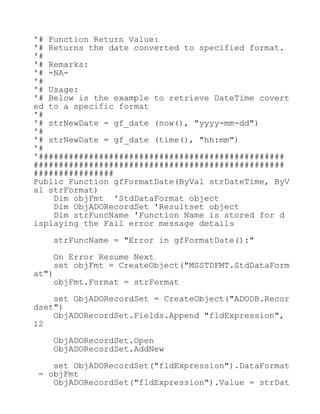 '# Function Return Value:
'# Returns the date converted to specified format.
'#
'# Remarks:
'# -NA-
'#
'# Usage:
'# Below is the example to retrieve DateTime covert
ed to a specific format
'#
'# strNewDate = gf_date (now(), "yyyy-mm-dd")
'#
'# strNewDate = gf_date (time(), "hh:mm")
'#
'#################################################
##################################################
################
Public Function gfFormatDate(ByVal strDateTime, ByV
al strFormat)
Dim objFmt 'StdDataFormat object
Dim ObjADORecordSet 'Resultset object
Dim strFuncName 'Function Name is stored for d
isplaying the Fail error message details
strFuncName = "Error in gfFormatDate():"
On Error Resume Next
set objFmt = CreateObject("MSSTDFMT.StdDataForm
at")
objFmt.Format = strFormat
set ObjADORecordSet = CreateObject("ADODB.Recor
dset")
ObjADORecordSet.Fields.Append "fldExpression",
12
ObjADORecordSet.Open
ObjADORecordSet.AddNew
set ObjADORecordSet("fldExpression").DataFormat
= objFmt
ObjADORecordSet("fldExpression").Value = strDat
 
