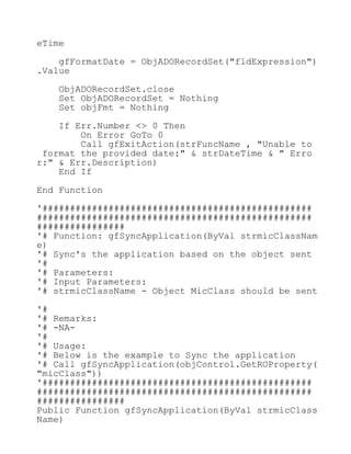 eTime
gfFormatDate = ObjADORecordSet("fldExpression")
.Value
ObjADORecordSet.close
Set ObjADORecordSet = Nothing
Set objFmt = Nothing
If Err.Number <> 0 Then
On Error GoTo 0
Call gfExitAction(strFuncName , "Unable to
format the provided date:" & strDateTime & " Erro
r:" & Err.Description)
End If
End Function
'#################################################
##################################################
################
'# Function: gfSyncApplication(ByVal strmicClassNam
e)
'# Sync's the application based on the object sent
'#
'# Parameters:
'# Input Parameters:
'# strmicClassName - Object MicClass should be sent
'#
'# Remarks:
'# -NA-
'#
'# Usage:
'# Below is the example to Sync the application
'# Call gfSyncApplication(objControl.GetROProperty(
"micClass"))
'#################################################
##################################################
################
Public Function gfSyncApplication(ByVal strmicClass
Name)
 