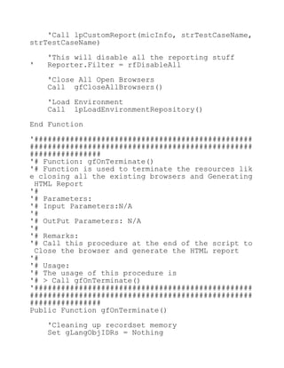 'Call lpCustomReport(micInfo, strTestCaseName,
strTestCaseName)
'This will disable all the reporting stuff
' Reporter.Filter = rfDisableAll
'Close All Open Browsers
Call gfCloseAllBrowsers()
'Load Environment
Call lpLoadEnvironmentRepository()
End Function
'#################################################
##################################################
################
'# Function: gfOnTerminate()
'# Function is used to terminate the resources lik
e closing all the existing browsers and Generating
HTML Report
'#
'# Parameters:
'# Input Parameters:N/A
'#
'# OutPut Parameters: N/A
'#
'# Remarks:
'# Call this procedure at the end of the script to
Close the browser and generate the HTML report
'#
'# Usage:
'# The usage of this procedure is
'# > Call gfOnTerminate()
'#################################################
##################################################
################
Public Function gfOnTerminate()
'Cleaning up recordset memory
Set gLangObjIDRs = Nothing
 