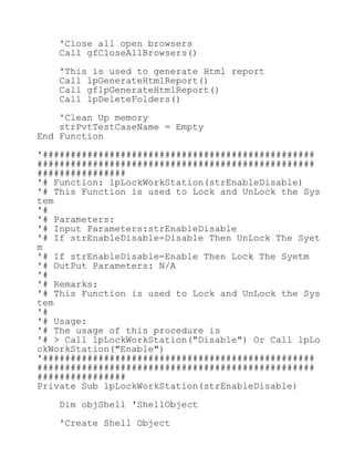 'Close all open browsers
Call gfCloseAllBrowsers()
'This is used to generate Html report
Call lpGenerateHtmlReport()
Call gflpGenerateHtmlReport()
Call lpDeleteFolders()
'Clean Up memory
strPvtTestCaseName = Empty
End Function
'#################################################
##################################################
################
'# Function: lpLockWorkStation(strEnableDisable)
'# This Function is used to Lock and UnLock the Sys
tem
'#
'# Parameters:
'# Input Parameters:strEnableDisable
'# If strEnableDisable=Disable Then UnLock The Syet
m
'# If strEnableDisable=Enable Then Lock The Syetm
'# OutPut Parameters: N/A
'#
'# Remarks:
'# This Function is used to Lock and UnLock the Sys
tem
'#
'# Usage:
'# The usage of this procedure is
'# > Call lpLockWorkStation("Disable") Or Call lpLo
ckWorkStation("Enable")
'#################################################
##################################################
################
Private Sub lpLockWorkStation(strEnableDisable)
Dim objShell 'ShellObject
'Create Shell Object
 