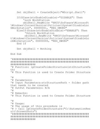 Set objShell = CreateObject("WScript.Shell")
If(UCase(strEnableDisable)="DISABLE") Then
'Lock WorkStation
objShell.RegWrite "HKCUSoftwareMicrosoft
WindowsCurrentVersionPoliciesSystemDisableLoc
kWorkstation", 00000001, "REG_DWORD"
ElseIf(Ucase(strEnableDisable)="ENABLE") Then
'UnLock WorkStation
objShell.RegWrite "HKCUSoftwareMicrosof
tWindowsCurrentVersionPoliciesSystemDisableLo
ckWorkstation", 00000000, "REG_DWORD"
End If
Set objShell = Nothing
End Sub
'#################################################
##################################################
################
'# Function: lpCreateFolderStructure(strStructurePa
th)
'# This Function is used to Create Folder Structure
'#
'# Parameters:
'# Input Parameters:strStructurePath - folder path
that needs to be created
'# OutPut Parameters: N/A
'#
'# Remarks:
'# This Function is used to Create Folder Structure
'#
'# Usage:
'# The usage of this procedure is
'# > Call lpCreateFolderStructure("C:AutomationRes
ultScreenShots")
'#################################################
##################################################
################
 