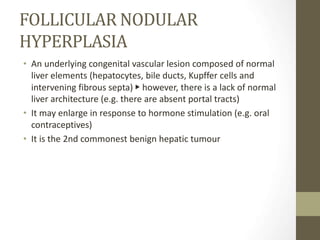 FOLLICULAR NODULAR
HYPERPLASIA
• An underlying congenital vascular lesion composed of normal
liver elements (hepatocytes, bile ducts, Kupffer cells and
intervening fibrous septa) ▶ however, there is a lack of normal
liver architecture (e.g. there are absent portal tracts)
• It may enlarge in response to hormone stimulation (e.g. oral
contraceptives)
• It is the 2nd commonest benign hepatic tumour
 