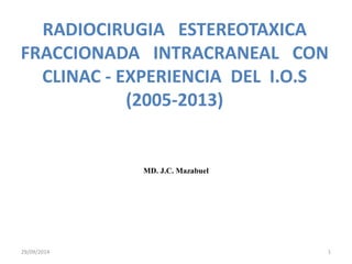 RADIOCIRUGIA ESTEREOTAXICA 
FRACCIONADA INTRACRANEAL CON 
CLINAC - EXPERIENCIA DEL I.O.S 
(2005-2013) 
MD. J.C. Mazabuel 
29/09/2014 1 
 