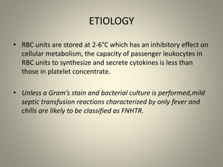 ETIOLOGY
• RBC units are stored at 2-6°C which has an inhibitory effect on
cellular metabolism, the capacity of passenger leukocytes in
RBC units to synthesize and secrete cytokines is less than
those in platelet concentrate.
• Unless a Gram’s stain and bacterial culture is performed,mild
septic transfusion reactions characterized by only fever and
chills are likely to be classified as FNHTR.
 