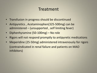 Treatment
• Transfusion in progress should be discontinued
• Antipyretics , Acetaminophen(325-500mg) can be
administered – (unsupported , self limiting fever)
• Diphenhyramine (50-100mg) – No role
• Rigors will not respond promptly to antipyretic medications
• Meperidine (25-50mg) administered intravenously for rigors
(contraindicated in renal failure and patients on MAO
inhibitors)
 