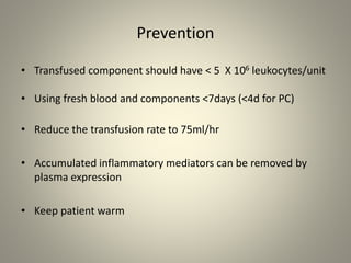 Prevention
• Transfused component should have < 5 X 106 leukocytes/unit
• Using fresh blood and components <7days (<4d for PC)
• Reduce the transfusion rate to 75ml/hr
• Accumulated inflammatory mediators can be removed by
plasma expression
• Keep patient warm
 