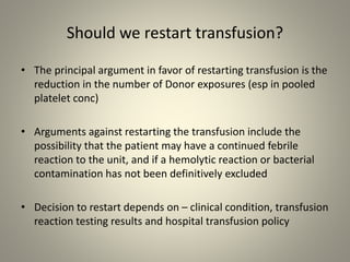Should we restart transfusion?
• The principal argument in favor of restarting transfusion is the
reduction in the number of Donor exposures (esp in pooled
platelet conc)
• Arguments against restarting the transfusion include the
possibility that the patient may have a continued febrile
reaction to the unit, and if a hemolytic reaction or bacterial
contamination has not been definitively excluded
• Decision to restart depends on – clinical condition, transfusion
reaction testing results and hospital transfusion policy
 