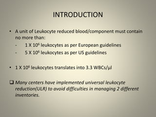 INTRODUCTION
• A unit of Leukocyte reduced blood/component must contain
no more than:
- 1 X 106 leukocytes as per European guidelines
- 5 X 106 leukocytes as per US guidelines
• 1 X 106 leukocytes translates into 3.3 WBCs/µl
 Many centers have implemented universal leukocyte
reduction(ULR) to avoid difficulties in managing 2 different
inventories.
 