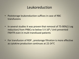 Leukoreduction
• Poststorage leukoreduction suffices in case of RBC
transfusions
• In several studies It was proven that removal of 75-90%(1 Log
reduction) from PRBCs to below 5 X 108 / Unit prevented
FNHTR even in multi transfused patients
• For transfusion of RDP , prestorage filtration is more effective
as cytokine production continues at 22-24°C
 