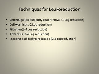 Techniques for Leukoreduction
• Centrifugation and buffy coat removal (1 Log reduction)
• Cell washing(1-2 Log reduction)
• Filtration(3-4 Log reduction)
• Apheresis (3-4 Log reduction)
• Freezing and deglycerolization (2-3 Log reduction)
 