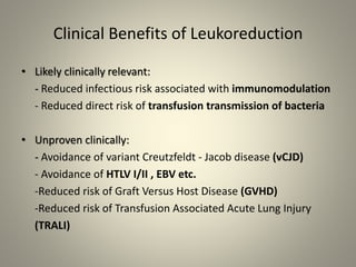 Clinical Benefits of Leukoreduction
• Likely clinically relevant:
- Reduced infectious risk associated with immunomodulation
- Reduced direct risk of transfusion transmission of bacteria
• Unproven clinically:
- Avoidance of variant Creutzfeldt - Jacob disease (vCJD)
- Avoidance of HTLV I/II , EBV etc.
-Reduced risk of Graft Versus Host Disease (GVHD)
-Reduced risk of Transfusion Associated Acute Lung Injury
(TRALI)
 