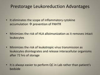 Prestorage Leukoreduction Advantages
• It eliminates the scope of inflammatory cytokine
accumulation  prevention of FNHTR
• Minimizes the risk of HLA alloimunization as it removes intact
leukocytes
• Minimizes the risk of leukotropic virus transmission as
leukocytes disintegrates and release interacellular organisms
after 72 hrs of storage
• It is always easier to perform QC in Lab rather than patient’s
bedside
 