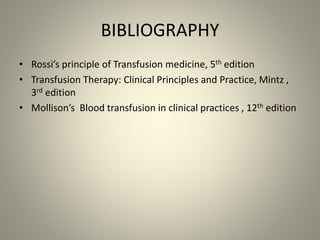 BIBLIOGRAPHY
• Rossi’s principle of Transfusion medicine, 5th edition
• Transfusion Therapy: Clinical Principles and Practice, Mintz ,
3rd edition
• Mollison’s Blood transfusion in clinical practices , 12th edition
 