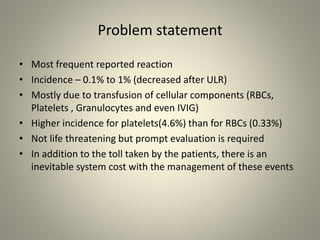 Problem statement
• Most frequent reported reaction
• Incidence – 0.1% to 1% (decreased after ULR)
• Mostly due to transfusion of cellular components (RBCs,
Platelets , Granulocytes and even IVIG)
• Higher incidence for platelets(4.6%) than for RBCs (0.33%)
• Not life threatening but prompt evaluation is required
• In addition to the toll taken by the patients, there is an
inevitable system cost with the management of these events
 