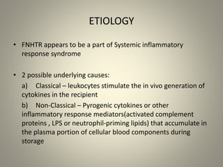 ETIOLOGY
• FNHTR appears to be a part of Systemic inflammatory
response syndrome
• 2 possible underlying causes:
a) Classical – leukocytes stimulate the in vivo generation of
cytokines in the recipient
b) Non-Classical – Pyrogenic cytokines or other
inflammatory response mediators(activated complement
proteins , LPS or neutrophil-priming lipids) that accumulate in
the plasma portion of cellular blood components during
storage
 