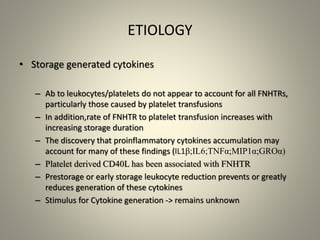 ETIOLOGY
• Storage generated cytokines
– Ab to leukocytes/platelets do not appear to account for all FNHTRs,
particularly those caused by platelet transfusions
– In addition,rate of FNHTR to platelet transfusion increases with
increasing storage duration
– The discovery that proinflammatory cytokines accumulation may
account for many of these findings (IL1β;IL6;TNFα;MIP1α;GROα)
– Platelet derived CD40L has been associated with FNHTR
– Prestorage or early storage leukocyte reduction prevents or greatly
reduces generation of these cytokines
– Stimulus for Cytokine generation -> remains unknown
 