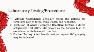 Laboratory Testing/Procedure
1. Clinical Assessment: Clinically assess the patient for
symptoms such as fever, chills, rigors, and headache.
2. Exclusion of Acute Hemolytic Reaction: Perform a direct
antiglobulin test (DAT), also known as the Coombs test, to
exclude an acute hemolytic reaction.
3. Further Testing: A full blood count and repeat ABO grouping
may be indicated.
 