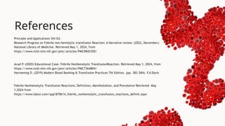 Principle and Applications 5th Ed.
Research Progress on Febrile non-hemolytic transfusion Reaction: A Narrative review. (2022, December).
National Library of Medicine. Retrieved May 1, 2024, from
https://www.ncbi.nlm.nih.gov/pmc/articles/PMC9843350/
Acad P
. (2020) Educational Case: Febrile Nonhemolytic TransfusionReaction. Retrieved May 1, 2024, from
https://www.ncbi.nlm.nih.gov/pmc/articles/PMC7364804/
Harmening D. (2019) Modern Blood Banking & Transfusion Practices 7th Edition. (pp. 383-384). F.A Davis
Febrile Nonhemolytic Transfusion Reactions: Definition, Manifestation, and Prevalence Retrieved May
1,2024 from
https://www.labce.com/spg1870614_febrile_nonhemolytic_transfusion_reactions_definit.aspx
References
 