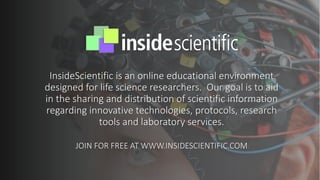 InsideScientific is an online educational environment
designed for life science researchers. Our goal is to aid
in the sharing and distribution of scientific information
regarding innovative technologies, protocols, research
tools and laboratory services.
JOIN FOR FREE AT WWW.INSIDESCIENTIFIC.COM
 